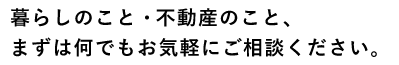 暮らしのこと・不動産のこと、まずは何でもお気軽にご相談ください。