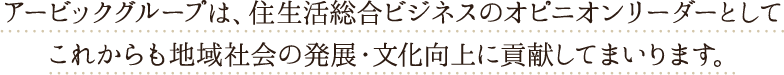 アービックグループは、住生活総合ビジネスのオピニオンリーダーとしてこれからも地域社会の発展・文化向上に貢献してまいります。