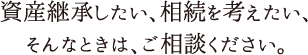 資産継承したい、相続を考えたい、そんなときご相談ください。